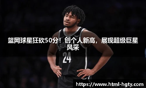 篮网球星狂砍50分!创个人新高,展现超级巨星风采