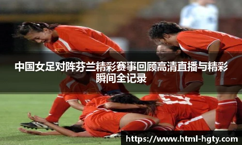 中国女足对阵芬兰精彩赛事回顾高清直播与精彩瞬间全记录